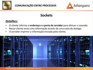 PROGRAMAÇÃO CONCORRENTE – Prof. Thomás da Costa
COMUNICAÇÃO ENTRE PROCESSOS
Sockets
Detalhes:
• O cliente informa o endereço e a porta do servidor para efetuar a conexão.
• Nosso cliente envia uma informação através de uma caixa de dialogo.
• O servidor imprime a informação enviada pelo cliente.
 