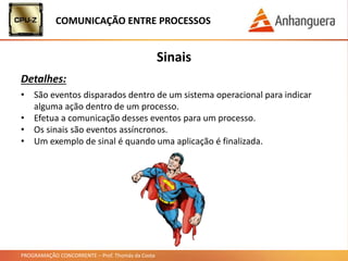 PROGRAMAÇÃO CONCORRENTE – Prof. Thomás da Costa
COMUNICAÇÃO ENTRE PROCESSOS
Sinais
Detalhes:
• São eventos disparados dentro de um sistema operacional para indicar
alguma ação dentro de um processo.
• Efetua a comunicação desses eventos para um processo.
• Os sinais são eventos assíncronos.
• Um exemplo de sinal é quando uma aplicação é finalizada.
 