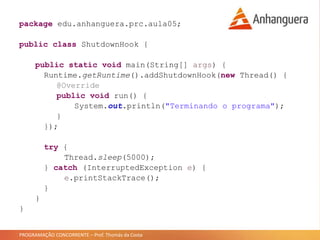 PROGRAMAÇÃO CONCORRENTE – Prof. Thomás da Costa
package edu.anhanguera.prc.aula05;
public class ShutdownHook {
public static void main(String[] args) {
Runtime.getRuntime().addShutdownHook(new Thread() {
@Override
public void run() {
System.out.println("Terminando o programa");
}
});
try {
Thread.sleep(5000);
} catch (InterruptedException e) {
e.printStackTrace();
}
}
}
 