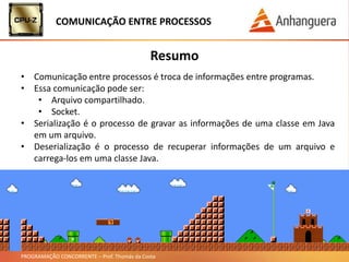PROGRAMAÇÃO CONCORRENTE – Prof. Thomás da Costa
Resumo
• Comunicação entre processos é troca de informações entre programas.
• Essa comunicação pode ser:
• Arquivo compartilhado.
• Socket.
• Serialização é o processo de gravar as informações de uma classe em Java
em um arquivo.
• Deserialização é o processo de recuperar informações de um arquivo e
carrega-los em uma classe Java.
COMUNICAÇÃO ENTRE PROCESSOS
 