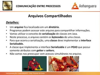 PROGRAMAÇÃO CONCORRENTE – Prof. Thomás da Costa
COMUNICAÇÃO ENTRE PROCESSOS
Arquivos Compartilhados
Detalhes:
• Um arquivo fica localizado em um diretório.
• Programas podem acessar este arquivo para compartilhar informações.
• Vamos utilizar o conceito de serialização de classes em Java.
• Neste processo, o arquivo contém os bytecodes de uma classe.
• Para que ocorra a serialização, uma classe deve implementar a interface
Serializable.
• A classe que implementa a interface Serializable é um POJO que possui
somente atributos com getter e setters.
• Não vamos nos preocupar com acessos simultâneos no arquivo.
 