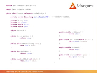 PROGRAMAÇÃO CONCORRENTE – Prof. Thomás da Costa
package edu.anhanguera.prc.aula05;
import java.io.Serializable;
public class Pessoa implements Serializable {
private static final long serialVersionUID = -8617059067424820303L;
private String nome;
private int idade;
private double altura;
private double peso;
public Pessoa() {
}
public String getNome() {
return nome;
}
public void setNome(String nome) {
this.nome = nome;
}
public int getIdade() {
return idade;
}
public void setIdade(int idade) {
this.idade = idade;
}
public double getAltura() {
return altura;
}
public void setAltura(double altura) {
this.altura = altura;
}
public double getPeso() {
return peso;
}
public void setPeso(double peso) {
this.peso = peso;
}
}
 