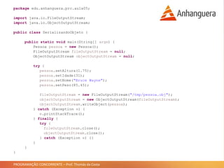 PROGRAMAÇÃO CONCORRENTE – Prof. Thomás da Costa
package edu.anhanguera.prc.aula05;
import java.io.FileOutputStream;
import java.io.ObjectOutputStream;
public class SerializandoObjeto {
public static void main(String[] args) {
Pessoa pessoa = new Pessoa();
FileOutputStream fileOutputStream = null;
ObjectOutputStream objectOutputStream = null;
try {
pessoa.setAltura(1.75);
pessoa.setIdade(31);
pessoa.setNome("Bruce Wayne");
pessoa.setPeso(85.45);
fileOutputStream = new FileOutputStream("/tmp/pessoa.obj");
objectOutputStream = new ObjectOutputStream(fileOutputStream);
objectOutputStream.writeObject(pessoa);
} catch (Exception e) {
e.printStackTrace();
} finally {
try {
fileOutputStream.close();
objectOutputStream.close();
} catch (Exception e) {}
}
}
}
 