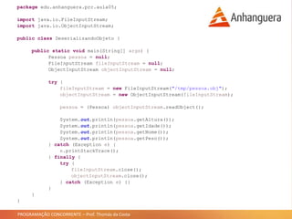 PROGRAMAÇÃO CONCORRENTE – Prof. Thomás da Costa
package edu.anhanguera.prc.aula05;
import java.io.FileInputStream;
import java.io.ObjectInputStream;
public class DeserializandoObjeto {
public static void main(String[] args) {
Pessoa pessoa = null;
FileInputStream fileInputStream = null;
ObjectInputStream objectInputStream = null;
try {
fileInputStream = new FileInputStream("/tmp/pessoa.obj");
objectInputStream = new ObjectInputStream(fileInputStream);
pessoa = (Pessoa) objectInputStream.readObject();
System.out.println(pessoa.getAltura());
System.out.println(pessoa.getIdade());
System.out.println(pessoa.getNome());
System.out.println(pessoa.getPeso());
} catch (Exception e) {
e.printStackTrace();
} finally {
try {
fileInputStream.close();
objectInputStream.close();
} catch (Exception e) {}
}
}
}
 