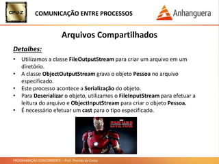 PROGRAMAÇÃO CONCORRENTE – Prof. Thomás da Costa
COMUNICAÇÃO ENTRE PROCESSOS
Arquivos Compartilhados
Detalhes:
• Utilizamos a classe FileOutputStream para criar um arquivo em um
diretório.
• A classe ObjectOutputStream grava o objeto Pessoa no arquivo
especificado.
• Este processo acontece a Serialização do objeto.
• Para Deserializar o objeto, utilizamos o FileInputStream para efetuar a
leitura do arquivo e ObjectInputStream para criar o objeto Pessoa.
• É necessário efetuar um cast para o tipo especificado.
 