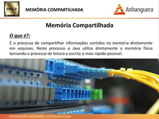 PROGRAMAÇÃO CONCORRENTE – Prof. Thomás da Costa
MEMÓRIA COMPARTILHADA
Memória Compartilhada
O que é?:
É o processo de compartilhar informações contidas na memória diretamente
em arquivos. Neste processo o Java utiliza diretamente a memória física
tornando o processo de leitura e escrita o mais rápido possível.
 