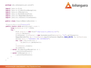 PROGRAMAÇÃO CONCORRENTE – Prof. Thomás da Costa
package edu.anhanguera.prc.aula07;
import java.io.File;
import java.io.FileNotFoundException;
import java.io.IOException;
import java.io.RandomAccessFile;
import java.nio.MappedByteBuffer;
import java.nio.channels.FileChannel;
public class ArquivoMemoriaEscrever {
@SuppressWarnings("resource")
public static void main(String[] args) {
long bufferSize = 8 * 10000;
try {
File arquivo = new File("/tmp/arquivo_memoria.txt");
arquivo.delete();
FileChannel fileChannel = new RandomAccessFile(arquivo, "rw").getChannel();
MappedByteBuffer mp = fileChannel.map(FileChannel.MapMode.READ_WRITE, 0, bufferSize);
String valor = "GRAVANDO UMA INFORMACAO";
for (int j=0;j<=10;j++) {
mp.put(valor.getBytes());
}
fileChannel.close();
mp.clear();
} catch (FileNotFoundException e) {
e.printStackTrace();
} catch (IOException e) {
e.printStackTrace();
}
}
}
 