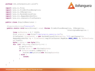 PROGRAMAÇÃO CONCORRENTE – Prof. Thomás da Costa
package edu.anhanguera.prc.aula07;
import java.io.File;
import java.io.FileNotFoundException;
import java.io.IOException;
import java.io.RandomAccessFile;
import java.nio.MappedByteBuffer;
import java.nio.channels.FileChannel;
public class ArquivoMemoriaLer {
@SuppressWarnings("resource")
public static void main(String[] args) throws FileNotFoundException, IOException,
InterruptedException {
long bufferSize = 8 * 10000;
File arquivo = new File("/tmp/arquivo_memoria.txt");
FileChannel fileChannel = new RandomAccessFile(arquivo, "r").getChannel();
MappedByteBuffer mp = fileChannel.map(FileChannel.MapMode.READ_ONLY, 0, bufferSize);
mp.load();
byte[] bytes = new byte[23];
for (int i=0;i<=mp.limit()-1;i++) {
mp.get(bytes);
String valor = new String(bytes);
if (!valor.trim().isEmpty()) {
System.out.println(new String(bytes));
} else {
break;
}
}
}
}
 