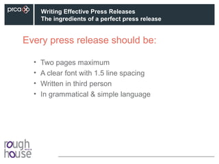 Every press release should be:
• Two pages maximum
• A clear font with 1.5 line spacing
• Written in third person
• In grammatical & simple language
Writing Effective Press Releases
The ingredients of a perfect press release
 
