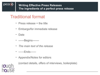 Traditional format
− Press release + the title
− Embargo/for immediate release
− Date
− ------Begins-------
− The main text of the release
− ------Ends------
− Appendix/Notes for editors
(contact details, offers of interviews, boilerplate)
Writing Effective Press Releases
The ingredients of a perfect press release
 
