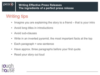 Writing tips
• Imagine you are explaining the story to a friend – that is your intro
• Avoid long titles in introductions
• Avoid sub-clauses
• Write in an inverted pyramid, the most important facts at the top
• Each paragraph = one sentence
• Have approx. three paragraphs before your first quote
• Read your story out loud
Writing Effective Press Releases
The ingredients of a perfect press release
 