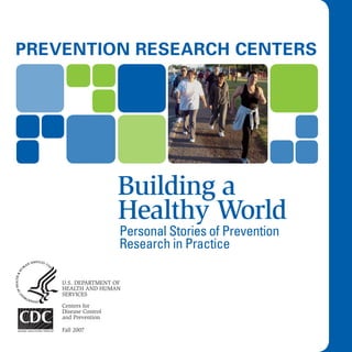 Prevention research centers




                      Building a
                      Healthy World
                      Personal Stories of Prevention
                      Research in Practice

    U.S. Department of
    HealtH anD HUman
    ServiceS

    centers for
    Disease control
    and prevention

    fall 2007
 
