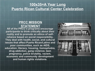 All of the PRCC’s programs encourage participants to think critically about their reality and to promote an ethics of self-reliance based on social responsibility. They deal with health, social, and cultural issues that affect Puerto Rican/Latino and poor communities, such as AIDS, education, literacy, housing, homophobia, drug addiction, gang violence, teen pregnancy, police brutality, racism, economic and community development and human rights violations. PRCC  MISSION STATEMENT 100x35=A Year Long Puerto Rican Cultural Center Celebration 