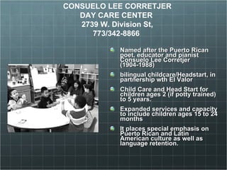 Named after the Puerto Rican poet,   educator and pianist Consuelo Lee Corretjer (1904-1988) bilingual childcare/Headstart, in partnership wth El Valor Child Care and Head Start for children ages 2 (if potty trained) to 5 years. Expanded services and capacity to include children ages 15 to 24 months It places special emphasis on Puerto Rican and Latin American culture as well as language retention. CONSUELO LEE CORRETJER  DAY CARE CENTER  2739 W. Division St, 773/342-8866  