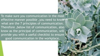 To make sure you communication in the most
effective manner possible ,you need to know
what are the 7 principles of communication.
Therefore ,below list of communication, also
know as the principal of communication, will
provide you with a useful checklist to ensure
good communication in the workplace.
 