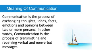 Meaning Of Communication
Communication is the process of
exchanging thoughts, ideas, facts,
emotions and opinions between
two or more persons. In other
words, Communication is the
process of transmitting and
receiving verbal and nonverbal
messages.
 