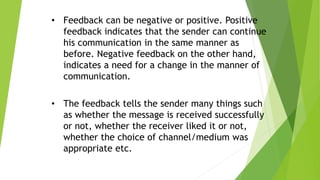 • Feedback can be negative or positive. Positive
feedback indicates that the sender can continue
his communication in the same manner as
before. Negative feedback on the other hand,
indicates a need for a change in the manner of
communication.
• The feedback tells the sender many things such
as whether the message is received successfully
or not, whether the receiver liked it or not,
whether the choice of channel/medium was
appropriate etc.
 