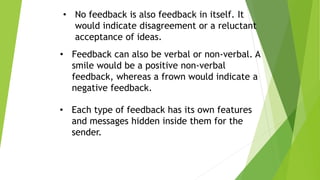 • No feedback is also feedback in itself. It
would indicate disagreement or a reluctant
acceptance of ideas.
• Feedback can also be verbal or non-verbal. A
smile would be a positive non-verbal
feedback, whereas a frown would indicate a
negative feedback.
• Each type of feedback has its own features
and messages hidden inside them for the
sender.
 