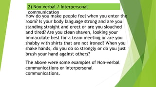 2) Non-verbal / Interpersonal
communication
How do you make people feel when you enter the
room? Is your body language strong and are you
standing straight and erect or are you slouched
and tired? Are you clean shaven, looking your
immaculate best for a team meeting or are you
shabby with shirts that are not ironed? When you
shake hands, do you do so strongly or do you just
brush your hand against others?
The above were some examples of Non-verbal
communications or interpersonal
communications.
 