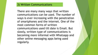 3) Written Communications
There are many many ways that written
communications can be used. The number of
ways is ever increasing with the penetration
of smartphones and the internet. One of the
most common forms of written
communications used till date is Email. But
slowly, written type of communications is
becoming more informal with Whatsapp and
other online messaging apps being used
regularly.
 