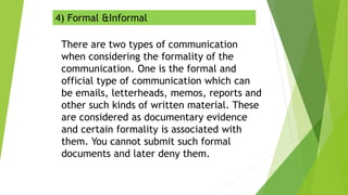 4) Formal &Informal
There are two types of communication
when considering the formality of the
communication. One is the formal and
official type of communication which can
be emails, letterheads, memos, reports and
other such kinds of written material. These
are considered as documentary evidence
and certain formality is associated with
them. You cannot submit such formal
documents and later deny them.
 