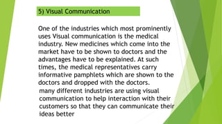 5) Visual Communication
One of the industries which most prominently
uses Visual communication is the medical
industry. New medicines which come into the
market have to be shown to doctors and the
advantages have to be explained. At such
times, the medical representatives carry
informative pamphlets which are shown to the
doctors and dropped with the doctors.
many different industries are using visual
communication to help interaction with their
customers so that they can communicate their
ideas better
 