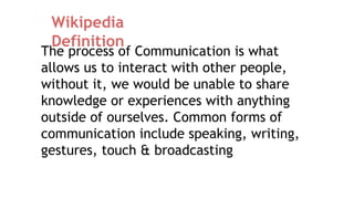 The process of Communication is what
allows us to interact with other people,
without it, we would be unable to share
knowledge or experiences with anything
outside of ourselves. Common forms of
communication include speaking, writing,
gestures, touch & broadcasting
Wikipedia
Definition
 