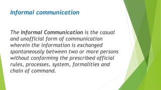 Informal communication
The Informal Communication is the casual
and unofficial form of communication
wherein the information is exchanged
spontaneously between two or more persons
without conforming the prescribed official
rules, processes, system, formalities and
chain of command.
 