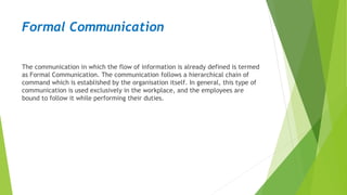 Formal Communication
The communication in which the flow of information is already defined is termed
as Formal Communication. The communication follows a hierarchical chain of
command which is established by the organisation itself. In general, this type of
communication is used exclusively in the workplace, and the employees are
bound to follow it while performing their duties.
 