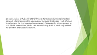 (1) Maintenance of Authority of the Officers: Formal communication maintains
constant relations among the superiors and the subordinates as a result of whom
the dignity of the line superiors is maintained. Consequently, it is convenient to
control the subordinates and fix their responsibility which is absolutely needed
for effective and successful control.
 