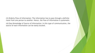 (3) Orderly Flow of Information: The information has to pass through a definite
route from one person to another. Hence, the flow of information is systematic.
(4) Easy Knowledge of Source of Information: In this type of communication, the
source of each information can be easily located.
 