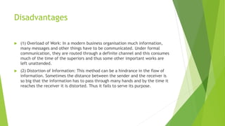 Disadvantages
 (1) Overload of Work: In a modern business organisation much information,
many messages and other things have to be communicated. Under formal
communication, they are routed through a definite channel and this consumes
much of the time of the superiors and thus some other important works are
left unattended.
 (2) Distortion of Information: This method can be a hindrance in the flow of
information. Sometimes the distance between the sender and the receiver is
so big that the information has to pass through many hands and by the time it
reaches the receiver it is distorted. Thus it fails to serve its purpose.
 