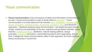 Visual communication
 Visual communication is the conveyance of ideas and information in forms that can
be seen. Visual communication in part or whole relies on eyesight.[1] Visual
communication is a broad spectrum that includes signs, typography, drawing, graphic
design, illustration, industrial design, advertising, animation, color, and electronic
resources.[2] Students studying visual communication[9] are taught the basic physics
of light, anatomy and physiology of the eye, cognitive and perception theories, colour
theories, Gestalt psychology, aesthetics, natural reading patterns, design
principles, semiotics, persuasion, camera/filming actions and image-types, and so
forth. Colleges for visual communications differ in their approach, but most combine
theory and practice in some form.
 