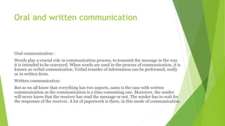 Oral and written communication
Oral communication :
Words play a crucial role in communication process, to transmit the message in the way
it is intended to be conveyed. When words are used in the process of communication, it is
known as verbal commnication. Verbal transfer of information can be performed, orally
or in written form.
Written communication:
But as we all know that everything has two aspects, same is the case with written
communication as the communication is a time consuming one. Moreover, the sender
will never know that the receiver has read the message or not. The sender has to wait for
the responses of the receiver. A lot of paperwork is there, in this mode of communication.
 