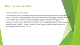 Oral communication
Definition of Oral Communication
Oral Communication is the process of conveying or receiving messages with the use of spoken
words. This mode of communication is highly used across the world because of rapid transmission
of information and prompt reply. Oral communication can either be in the form of direct
conversation between two or more persons like face to face communication, lectures,
meetings, seminars, group discussion, conferences, etc. or indirect conversation, i.e. the form of
communication in which a medium is used for interchange of information like telephonic
conversation, video call, voice call, etc.
 