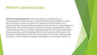 Written communication
Written Communication, on the other hand, is a formal means of
communication, wherein message is carefully drafted and formulated in written
form. It is kept as a source of reference or legal record. In this article, we’ve
presented all the important differences between oral and written communication in
tabular form. The communication in which the message is transmitted in written
or printed form is known as Written Communication. It is the most reliable mode
of communication, and it is highly preferred in the business world because of its
formal and sophisticated nature. The various channels of written communication
are letters, e-mails, journals, magazines, newspapers, text messages, reports, etc.
 