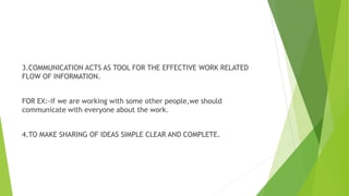 3.COMMUNICATION ACTS AS TOOL FOR THE EFFECTIVE WORK RELATED
FLOW OF INFORMATION.
FOR EX:-if we are working with some other people,we should
communicate with everyone about the work.
4.TO MAKE SHARING OF IDEAS SIMPLE CLEAR AND COMPLETE.
 