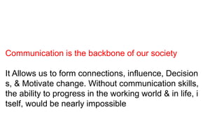 Communication is the backbone of our society
It Allows us to form connections, influence, Decision
s, & Motivate change. Without communication skills,
the ability to progress in the working world & in life, i
tself, would be nearly impossible
 