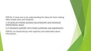 FOR EX:-if some one is not understanding the ideas,for them making
ideas simple clear and complete.
4.TO DEVELOP STRONG BUSINESS RELATIONSHIPS AND ENHANCED
PROFESSIONAL IMAGE.
5.IT ENHANCES RAPPORT WITH PEERS,SUPERIORS AND SUBORINATES.
FOR EX:-we should discuss with superiors and suborinates about
information.
 