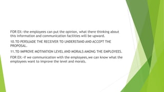 FOR EX:-the employees can put the opinion, what there thinking about
this information and communication facilities will be upward.
10.TO PERSUADE THE RECEIVER TO UNDERSTAND AND ACCEPT THE
PROPOSAL.
11.TO IMPROVE MOTIVATION LEVEL AND MORALS AMONG THE EMPLOYEES.
FOR EX:-if we communication with the employees,we can know what the
employees want to improve the level and morals.
 