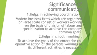 Significance of
communication
1.Helps in achieving coordination :
Modern business firms which are organized
on large scale consist of workers working
on the basis of division of labour and
specialization to achieve the company
common goals.
2.Helps in smooth working :
To achieve the goals of the enterprise co-
operative action of the persons workings in
its different activities is necessary.
 