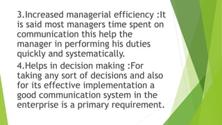 3.Increased managerial efficiency :It
is said most managers time spent on
communication this help the
manager in performing his duties
quickly and systematically.
4.Helps in decision making :For
taking any sort of decisions and also
for its effective implementation a
good communication system in the
enterprise is a primary requirement.
 