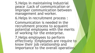 5.Helps in maintaining industrial
peace :Lack of communication or
improper communication between
management and worker.
6.Helps in recruitment process :
Communication is needed in the
recruitment process to acquaint
potential employess with the merits
of working for the enterprise.
7.Helps employees to perform
effectively :Employees are require to
know their job relationship and
importance to the overall operation.
 