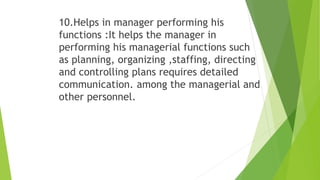 10.Helps in manager performing his
functions :It helps the manager in
performing his managerial functions such
as planning, organizing ,staffing, directing
and controlling plans requires detailed
communication. among the managerial and
other personnel.
 
