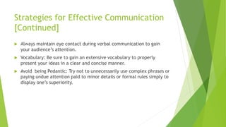 Strategies for Effective Communication
[Continued]
 Always maintain eye contact during verbal communication to gain
your audience’s attention.
 Vocabulary: Be sure to gain an extensive vocabulary to properly
present your ideas in a clear and concise manner.
 Avoid being Pedantic: Try not to unnecessarily use complex phrases or
paying undue attention paid to minor details or formal rules simply to
display one’s superiority.
 