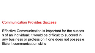 Communication Provides Success
Effective Communication is important for the succes
s of an individual; it would be difficult to succeed in
any business or profession if one does not posses e
fficient communication skills
 