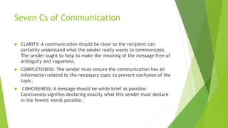 Seven Cs of Communication
 CLARITY: A communication should be clear so the recipient can
certainly understand what the sender really wants to communicate.
The sender ought to help to make the meaning of the message free of
ambiguity and vagueness.
 COMPLETENESS: The sender must ensure the communication has all
information related to the necessary topic to prevent confusion of the
topic.
 CONCISENESS: A message should be while brief as possible.
Conciseness signifies declaring exactly what this sender must declare
in the fewest words possible.
 