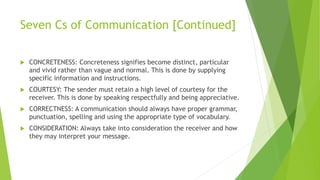 Seven Cs of Communication [Continued]
 CONCRETENESS: Concreteness signifies become distinct, particular
and vivid rather than vague and normal. This is done by supplying
specific information and instructions.
 COURTESY: The sender must retain a high level of courtesy for the
receiver. This is done by speaking respectfully and being appreciative.
 CORRECTNESS: A communication should always have proper grammar,
punctuation, spelling and using the appropriate type of vocabulary.
 CONSIDERATION: Always take into consideration the receiver and how
they may interpret your message.
 