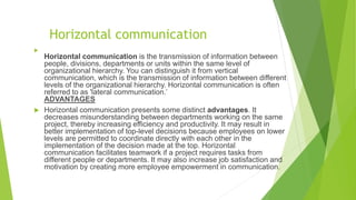 Horizontal communication

Horizontal communication is the transmission of information between
people, divisions, departments or units within the same level of
organizational hierarchy. You can distinguish it from vertical
communication, which is the transmission of information between different
levels of the organizational hierarchy. Horizontal communication is often
referred to as 'lateral communication.’
ADVANTAGES
 Horizontal communication presents some distinct advantages. It
decreases misunderstanding between departments working on the same
project, thereby increasing efficiency and productivity. It may result in
better implementation of top-level decisions because employees on lower
levels are permitted to coordinate directly with each other in the
implementation of the decision made at the top. Horizontal
communication facilitates teamwork if a project requires tasks from
different people or departments. It may also increase job satisfaction and
motivation by creating more employee empowerment in communication.
 