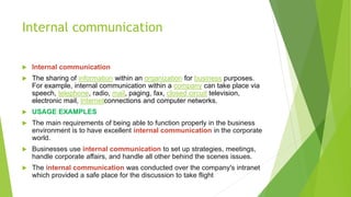Internal communication
 Internal communication
 The sharing of information within an organization for business purposes.
For example, internal communication within a company can take place via
speech, telephone, radio, mail, paging, fax, closed circuit television,
electronic mail, Internetconnections and computer networks.
 USAGE EXAMPLES
 The main requirements of being able to function properly in the business
environment is to have excellent internal communication in the corporate
world.
 Businesses use internal communication to set up strategies, meetings,
handle corporate affairs, and handle all other behind the scenes issues.
 The internal communication was conducted over the company's intranet
which provided a safe place for the discussion to take flight
 